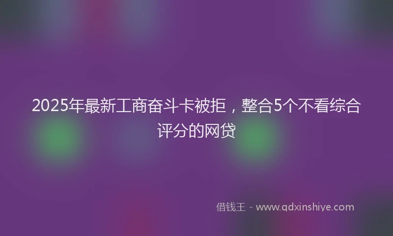 2025年最新工商奋斗卡被拒，整合5个不看综合评分的网贷