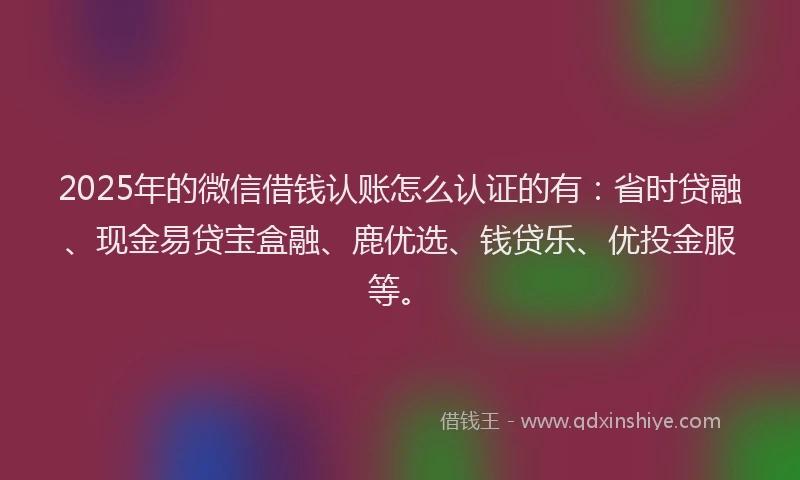 2025年的微信借钱认账怎么认证的有：省时贷融、现金易贷宝盒融、鹿优选、钱贷乐、优投金服等。