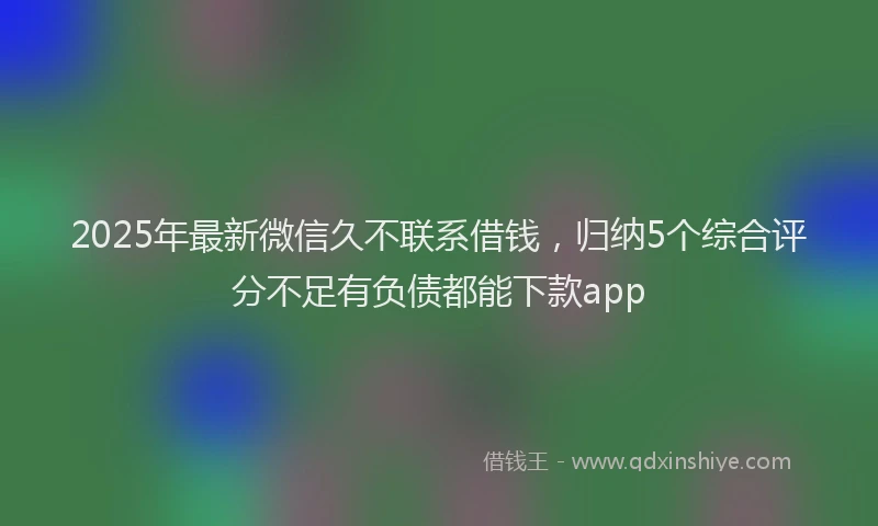 2025年最新微信久不联系借钱，归纳5个综合评分不足有负债都能下款app