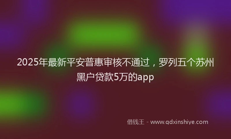 2025年最新平安普惠审核不通过，罗列五个苏州黑户贷款5万的app