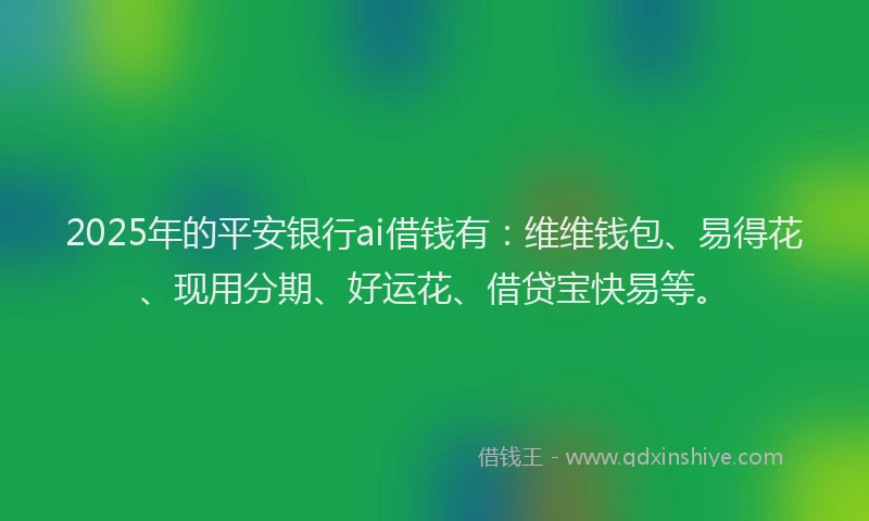 2025年的平安银行ai借钱有：维维钱包、易得花、现用分期、好运花、借贷宝快易等。