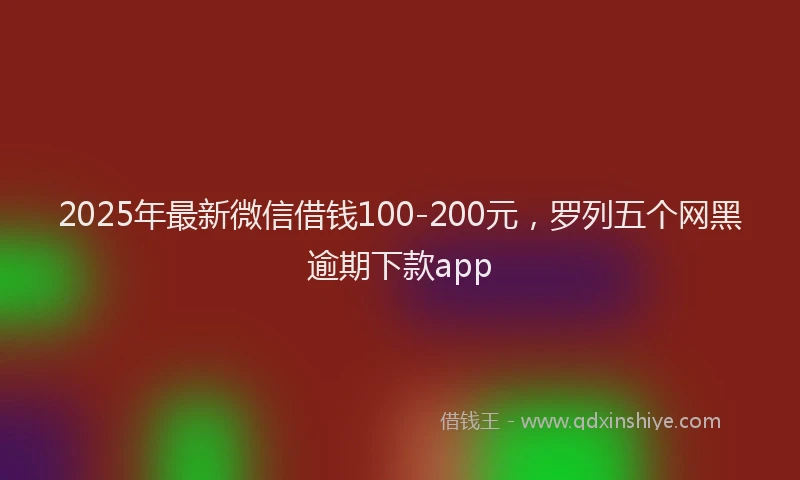 2025年最新微信借钱100-200元，罗列五个网黑逾期下款app