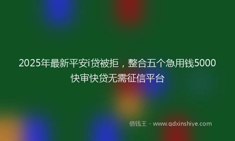 2025年最新平安i贷被拒，整合五个急用钱5000快审快贷无需征信平台