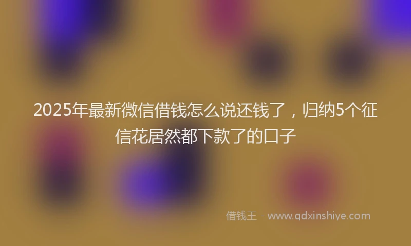 2025年最新微信借钱怎么说还钱了，归纳5个征信花居然都下款了的口子