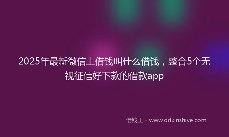 2025年最新微信上借钱叫什么借钱，整合5个无视征信好下款的借款app