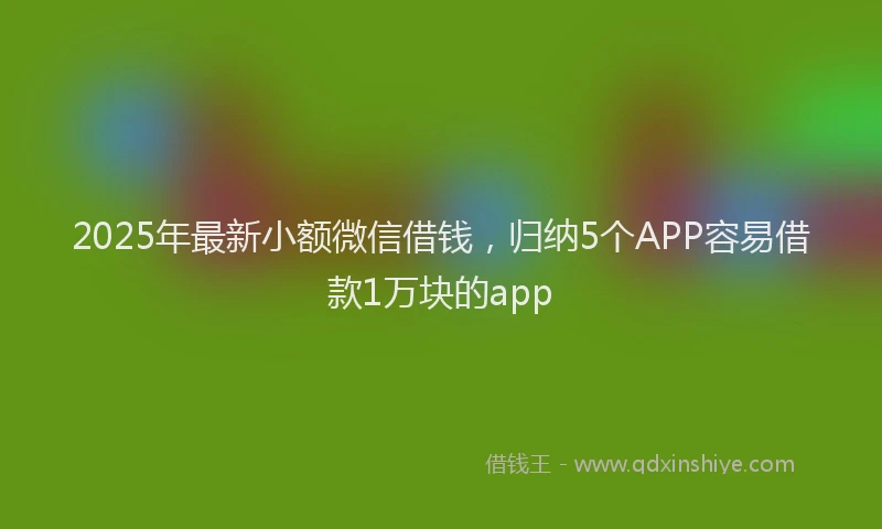 2025年最新小额微信借钱，归纳5个APP容易借款1万块的app