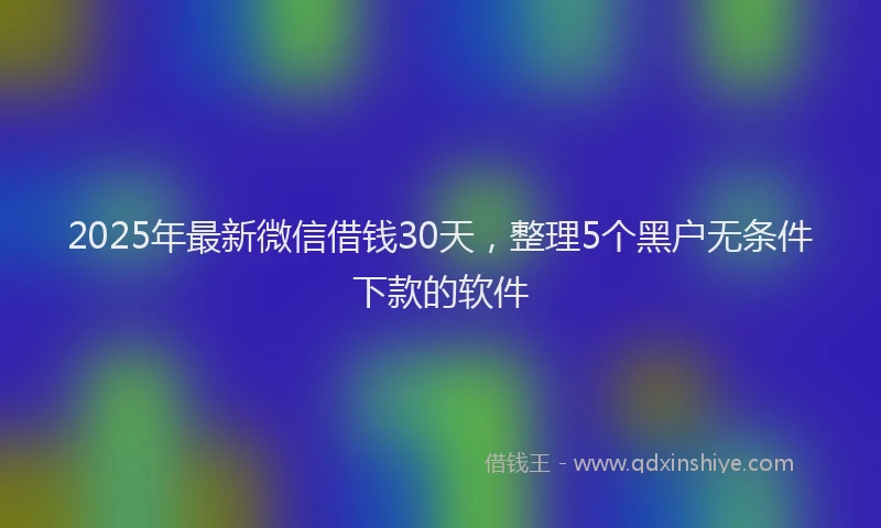 2025年最新微信借钱30天，整理5个黑户无条件下款的软件