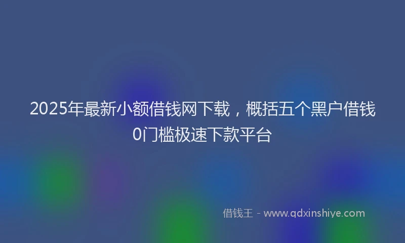 2025年最新小额借钱网下载，概括五个黑户借钱0门槛极速下款平台
