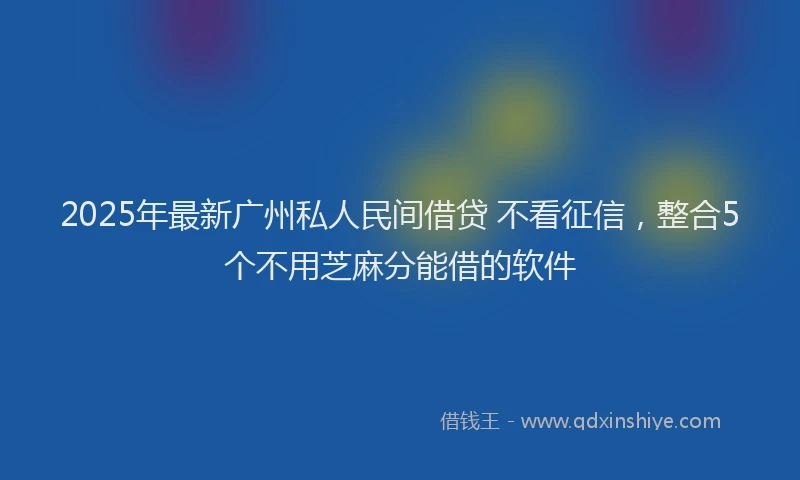 2025年最新广州私人民间借贷 不看征信，整合5个不用芝麻分能借的软件