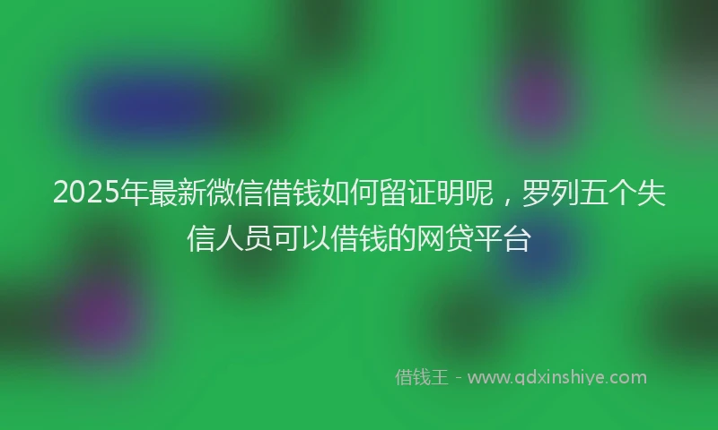 2025年最新微信借钱如何留证明呢，罗列五个失信人员可以借钱的网贷平台