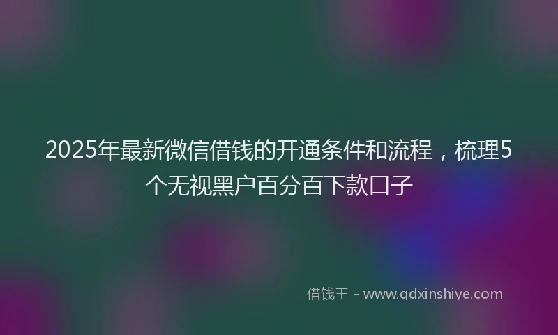 2025年最新微信借钱的开通条件和流程，梳理5个无视黑户百分百下款口子