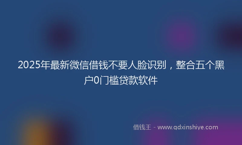 2025年最新微信借钱不要人脸识别，整合五个黑户0门槛贷款软件