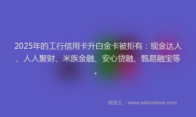 2025年的工行信用卡升白金卡被拒有：现金达人、人人聚财、米族金融、安心贷融、甄易融宝等。