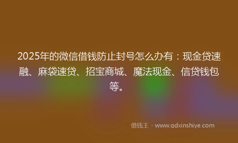 2025年的微信借钱防止封号怎么办有：现金贷速融、麻袋速贷、招宝商城、魔法现金、信贷钱包等。