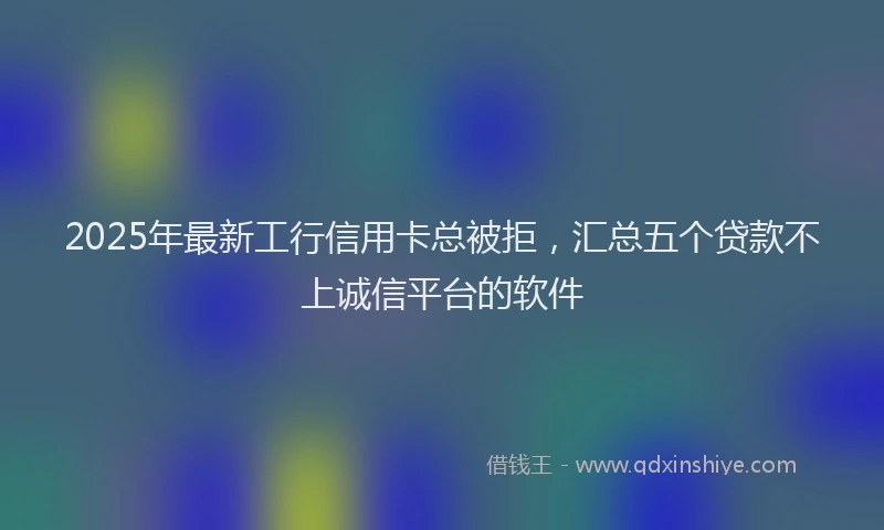 2025年最新工行信用卡总被拒，汇总五个贷款不上诚信平台的软件