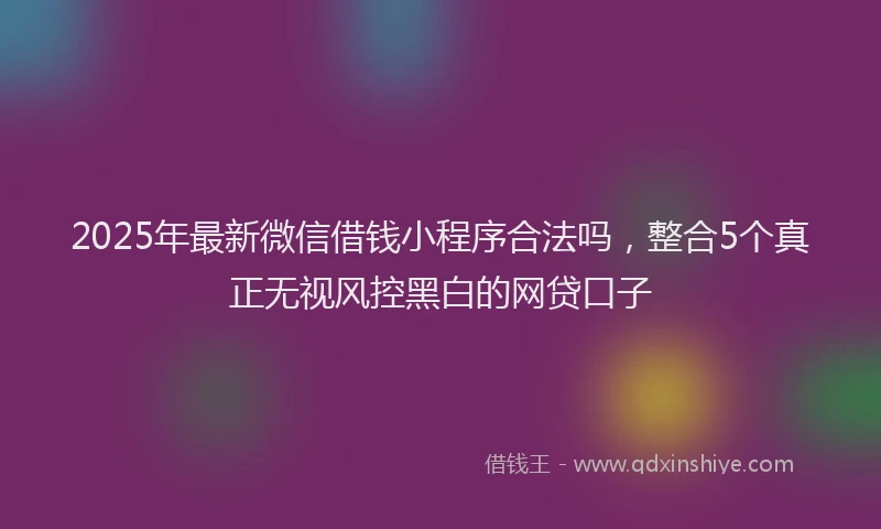 2025年最新微信借钱小程序合法吗，整合5个真正无视风控黑白的网贷口子