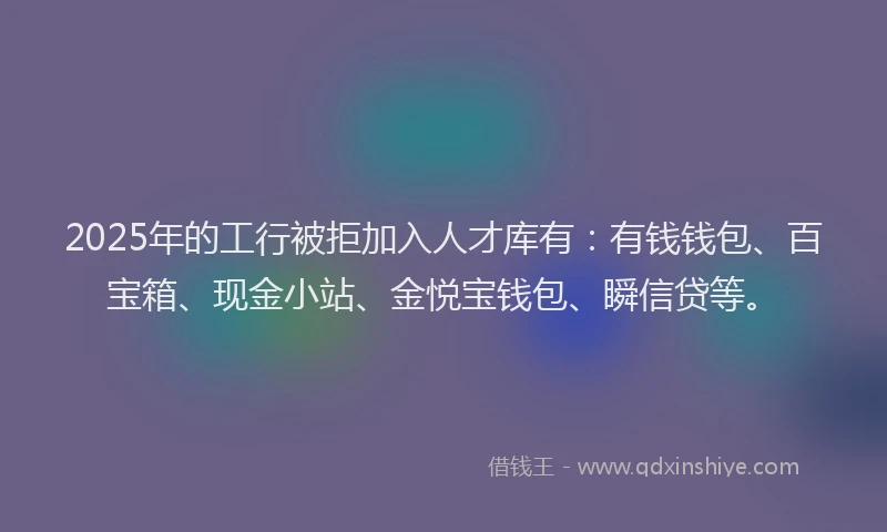 2025年的工行被拒加入人才库有：有钱钱包、百宝箱、现金小站、金悦宝钱包、瞬信贷等。