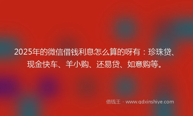 2025年的微信借钱利息怎么算的呀有：珍珠贷、现金快车、羊小购、还易贷、如意购等。