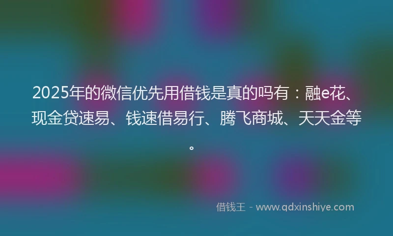 2025年的微信优先用借钱是真的吗有：融e花、现金贷速易、钱速借易行、腾飞商城、天天金等。
