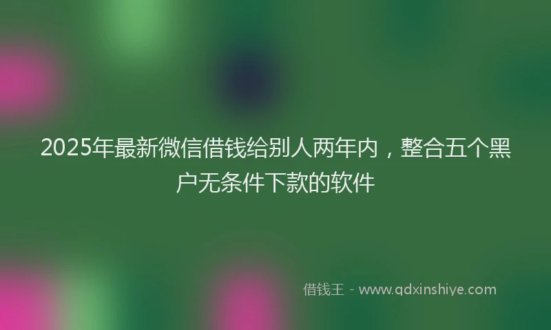 2025年最新微信借钱给别人两年内，整合五个黑户无条件下款的软件