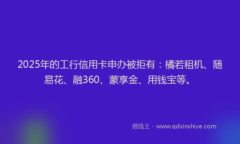 2025年的工行信用卡申办被拒有：橘若租机、随易花、融360、蒙享金、用钱宝等。
