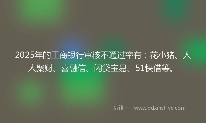 2025年的工商银行审核不通过率有：花小猪、人人聚财、喜融信、闪贷宝易、51快借等。