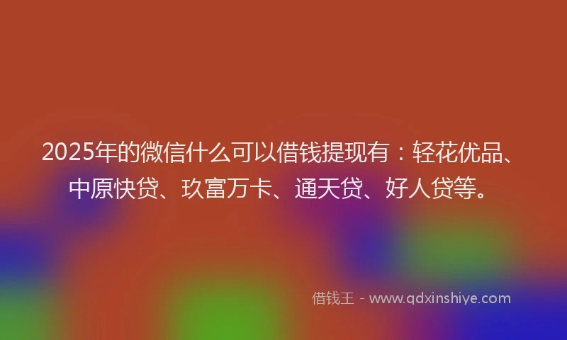 2025年的微信什么可以借钱提现有：轻花优品、中原快贷、玖富万卡、通天贷、好人贷等。