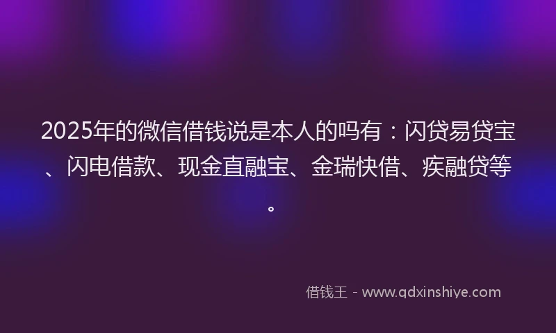 2025年的微信借钱说是本人的吗有：闪贷易贷宝、闪电借款、现金直融宝、金瑞快借、疾融贷等。
