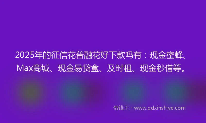 2025年的征信花普融花好下款吗有：现金蜜蜂、Max商城、现金易贷盒、及时租、现金秒借等。