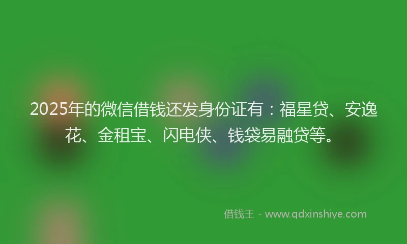 2025年的微信借钱还发身份证有：福星贷、安逸花、金租宝、闪电侠、钱袋易融贷等。