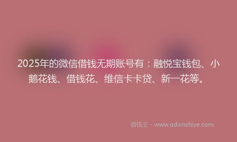 2025年的微信借钱无期账号有：融悦宝钱包、小鹅花钱、借钱花、维信卡卡贷、新一花等。
