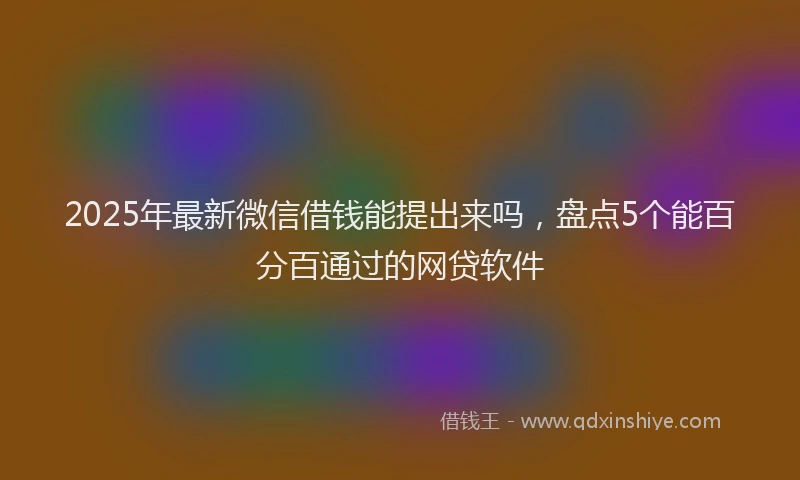 2025年最新微信借钱能提出来吗，盘点5个能百分百通过的网贷软件
