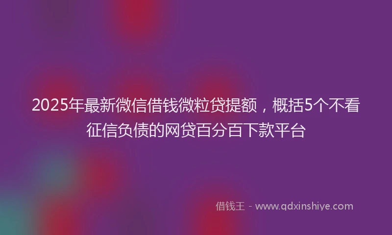 2025年最新微信借钱微粒贷提额，概括5个不看征信负债的网贷百分百下款平台
