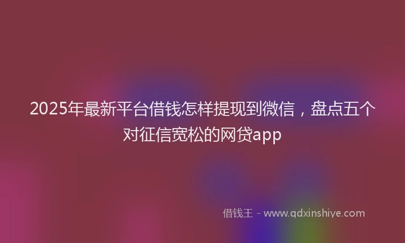 2025年最新平台借钱怎样提现到微信，盘点五个对征信宽松的网贷app
