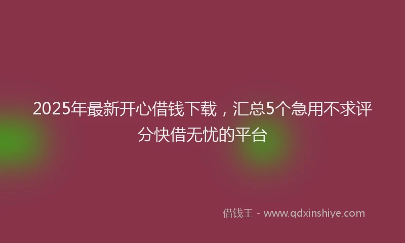2025年最新开心借钱下载，汇总5个急用不求评分快借无忧的平台