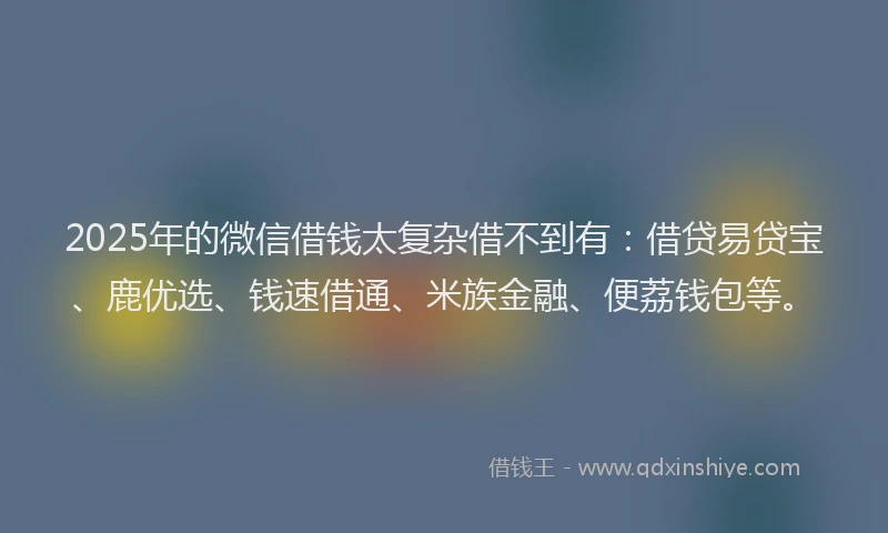 2025年的微信借钱太复杂借不到有：借贷易贷宝、鹿优选、钱速借通、米族金融、便荔钱包等。