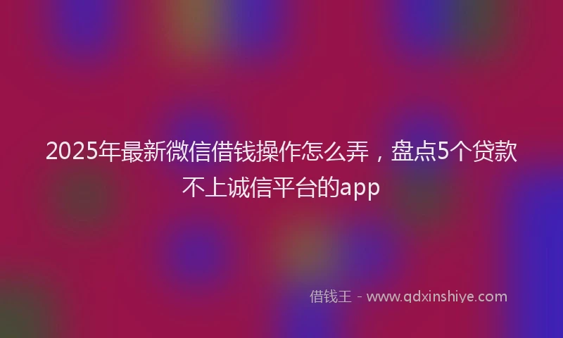 2025年最新微信借钱操作怎么弄，盘点5个贷款不上诚信平台的app