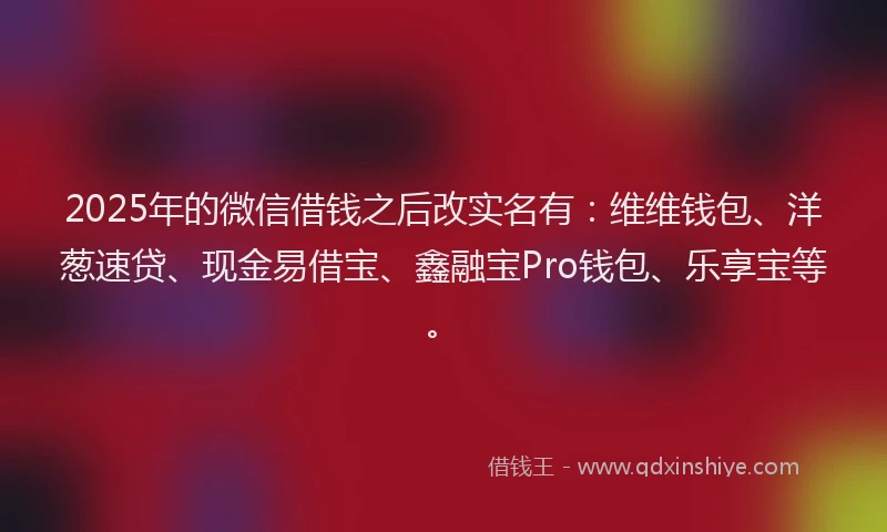2025年的微信借钱之后改实名有：维维钱包、洋葱速贷、现金易借宝、鑫融宝Pro钱包、乐享宝等。