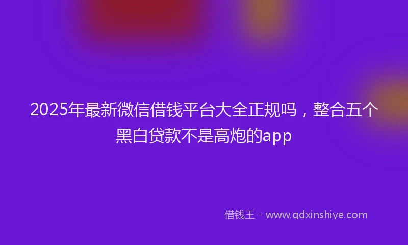 2025年最新微信借钱平台大全正规吗，整合五个黑白贷款不是高炮的app