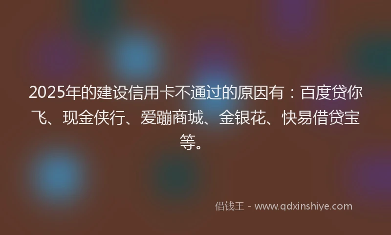 2025年的建设信用卡不通过的原因有：百度贷你飞、现金侠行、爱蹦商城、金银花、快易借贷宝等。