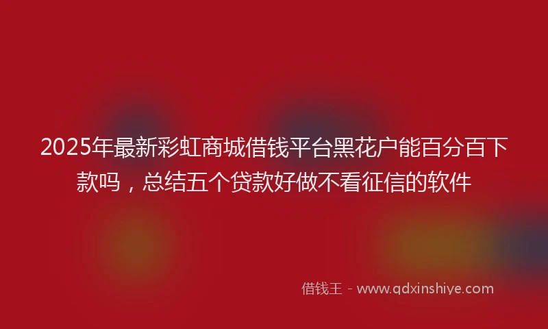2025年最新彩虹商城借钱平台黑花户能百分百下款吗，总结五个贷款好做不看征信的软件