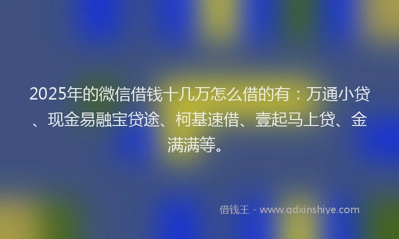 2025年的微信借钱十几万怎么借的有：万通小贷、现金易融宝贷途、柯基速借、壹起马上贷、金满满等。