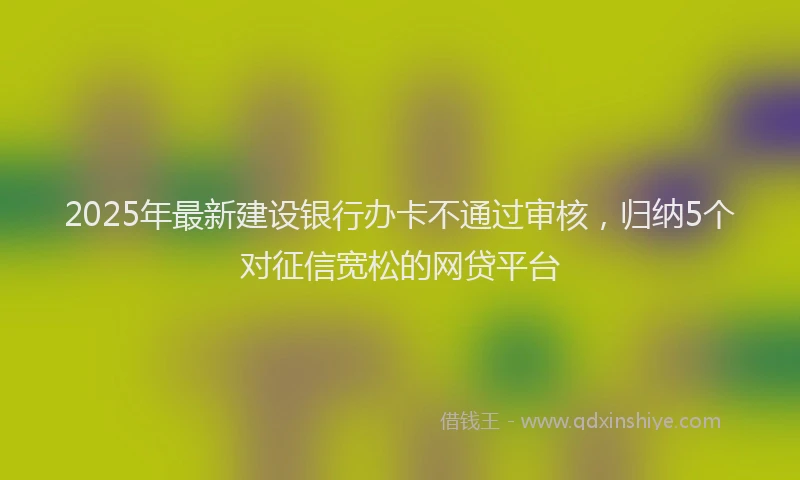 2025年最新建设银行办卡不通过审核，归纳5个对征信宽松的网贷平台