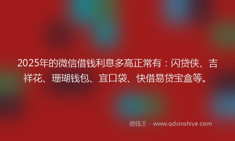 2025年的微信借钱利息多高正常有：闪贷侠、吉祥花、珊瑚钱包、宜口袋、快借易贷宝盒等。