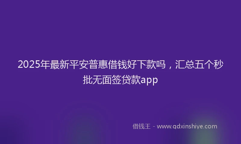 2025年最新平安普惠借钱好下款吗，汇总五个秒批无面签贷款app