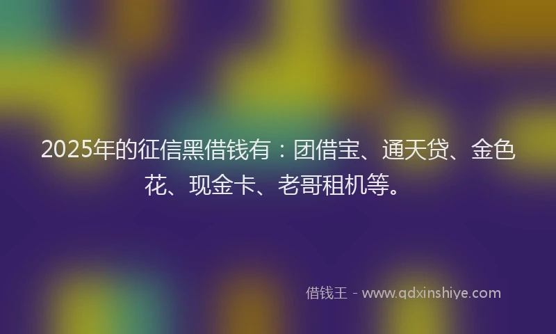2025年的征信黑借钱有：团借宝、通天贷、金色花、现金卡、老哥租机等。