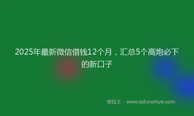 2025年最新微信借钱12个月，汇总5个高炮必下的新口子