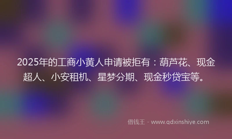 2025年的工商小黄人申请被拒有：葫芦花、现金超人、小安租机、星梦分期、现金秒贷宝等。