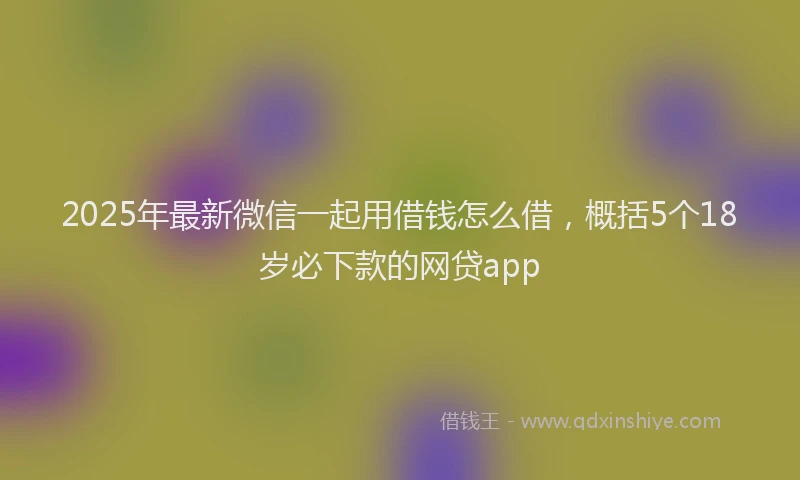 2025年最新微信一起用借钱怎么借，概括5个18岁必下款的网贷app