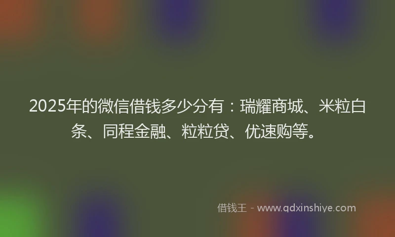 2025年的微信借钱多少分有：瑞耀商城、米粒白条、同程金融、粒粒贷、优速购等。